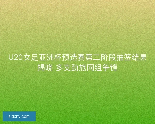 U20女足亚洲杯预选赛第二阶段抽签结果揭晓 多支劲旅同组争锋